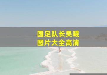 国足队长吴曦图片大全高清