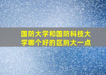 国防大学和国防科技大学哪个好的区别大一点