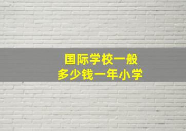 国际学校一般多少钱一年小学