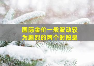 国际金价一般波动较为剧烈的两个时段是