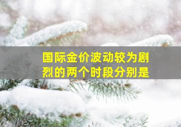 国际金价波动较为剧烈的两个时段分别是