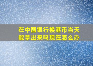 在中国银行换港币当天能拿出来吗现在怎么办