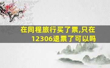 在同程旅行买了票,只在12306退票了可以吗