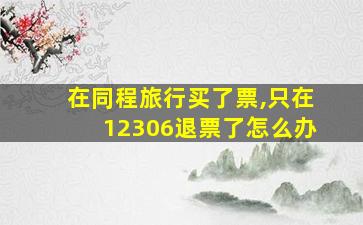 在同程旅行买了票,只在12306退票了怎么办