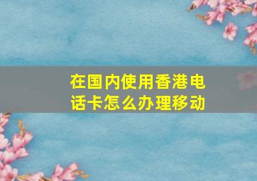 在国内使用香港电话卡怎么办理移动