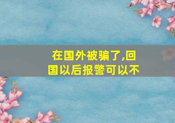 在国外被骗了,回国以后报警可以不