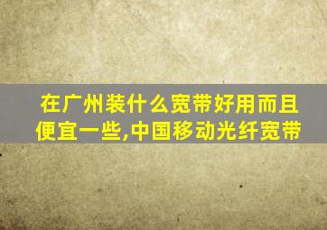 在广州装什么宽带好用而且便宜一些,中国移动光纤宽带