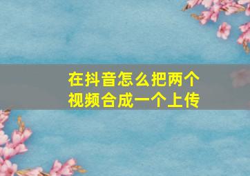 在抖音怎么把两个视频合成一个上传