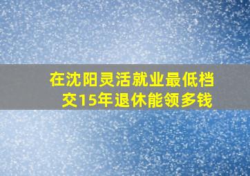 在沈阳灵活就业最低档交15年退休能领多钱