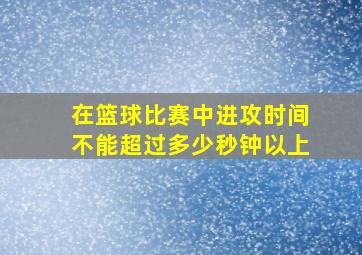 在篮球比赛中进攻时间不能超过多少秒钟以上