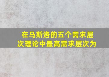 在马斯洛的五个需求层次理论中最高需求层次为