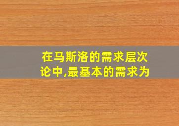 在马斯洛的需求层次论中,最基本的需求为