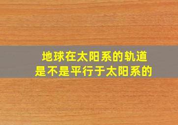 地球在太阳系的轨道是不是平行于太阳系的