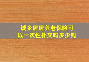 城乡居居养老保险可以一次性补交吗多少钱