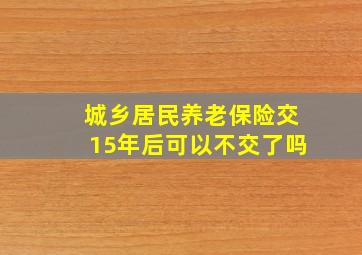 城乡居民养老保险交15年后可以不交了吗