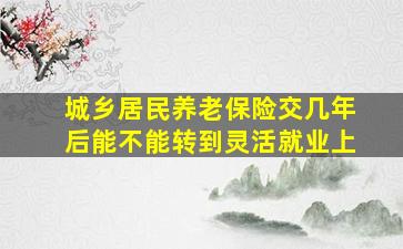 城乡居民养老保险交几年后能不能转到灵活就业上