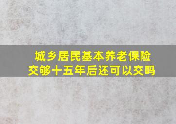 城乡居民基本养老保险交够十五年后还可以交吗