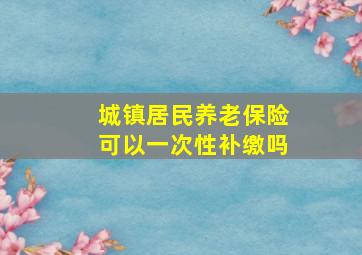 城镇居民养老保险可以一次性补缴吗