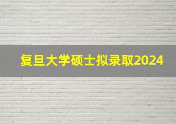 复旦大学硕士拟录取2024