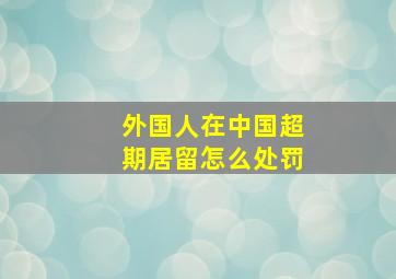 外国人在中国超期居留怎么处罚