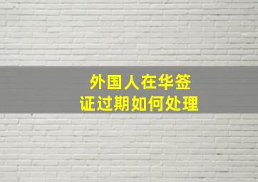 外国人在华签证过期如何处理