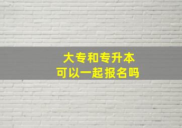 大专和专升本可以一起报名吗