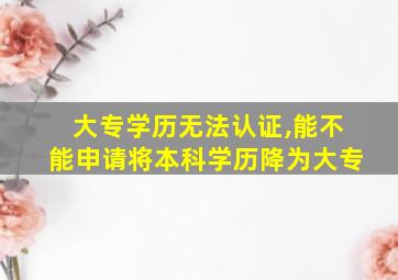 大专学历无法认证,能不能申请将本科学历降为大专