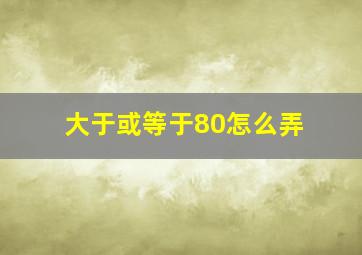 大于或等于80怎么弄