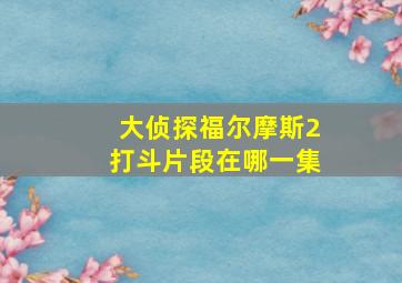 大侦探福尔摩斯2打斗片段在哪一集