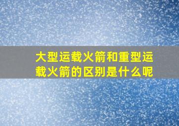 大型运载火箭和重型运载火箭的区别是什么呢