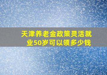 天津养老金政策灵活就业50岁可以领多少钱