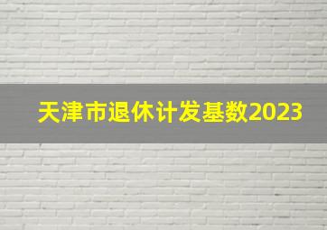 天津市退休计发基数2023