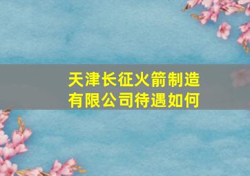 天津长征火箭制造有限公司待遇如何