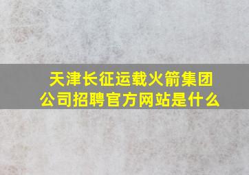 天津长征运载火箭集团公司招聘官方网站是什么