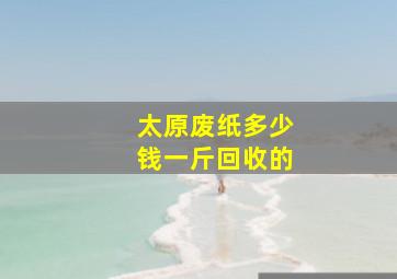 太原废纸多少钱一斤回收的