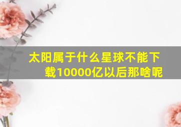 太阳属于什么星球不能下载10000亿以后那啥呢