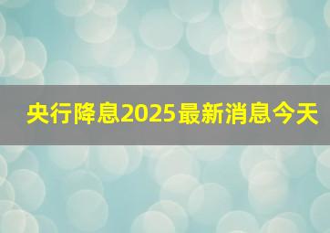 央行降息2025最新消息今天