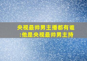 央视最帅男主播都有谁:他是央视最帅男主持