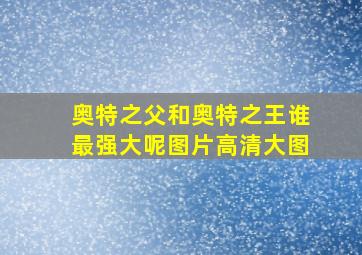 奥特之父和奥特之王谁最强大呢图片高清大图