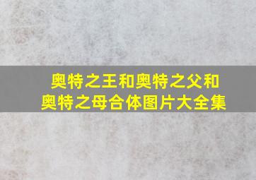 奥特之王和奥特之父和奥特之母合体图片大全集