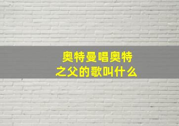 奥特曼唱奥特之父的歌叫什么