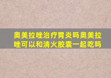 奥美拉唑治疗胃炎吗奥美拉唑可以和清火胶囊一起吃吗