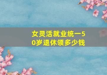 女灵活就业统一50岁退休领多少钱