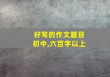 好写的作文题目初中,六百字以上