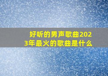 好听的男声歌曲2023年最火的歌曲是什么