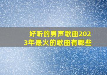 好听的男声歌曲2023年最火的歌曲有哪些