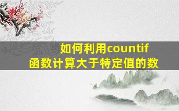 如何利用countif函数计算大于特定值的数