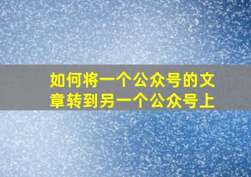 如何将一个公众号的文章转到另一个公众号上