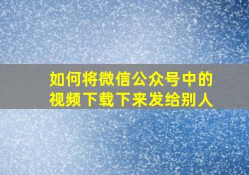 如何将微信公众号中的视频下载下来发给别人