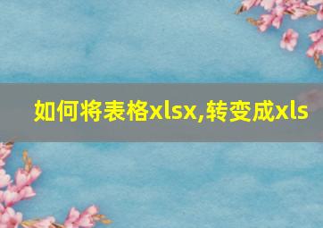 如何将表格xlsx,转变成xls